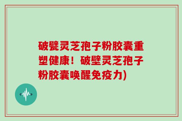 破甓灵芝孢子粉胶囊重塑健康！破壁灵芝孢子粉胶囊唤醒免疫力)