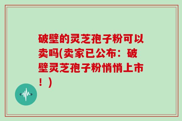 破壁的灵芝孢子粉可以卖吗(卖家已公布：破壁灵芝孢子粉悄悄上市！)