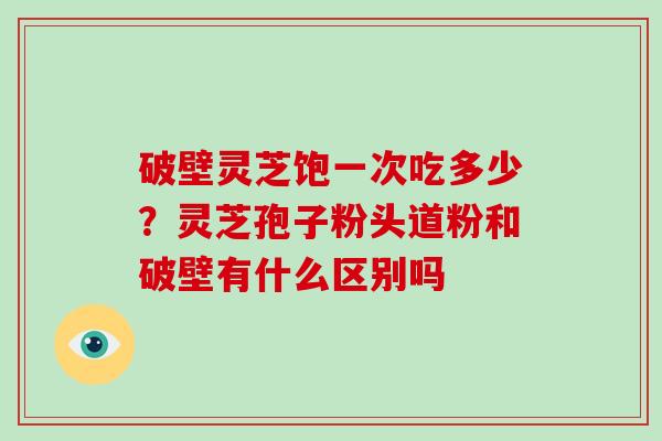 破壁灵芝饱一次吃多少？灵芝孢子粉头道粉和破壁有什么区别吗