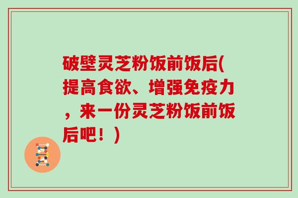 破壁灵芝粉饭前饭后(提高食欲、增强免疫力，来一份灵芝粉饭前饭后吧！)