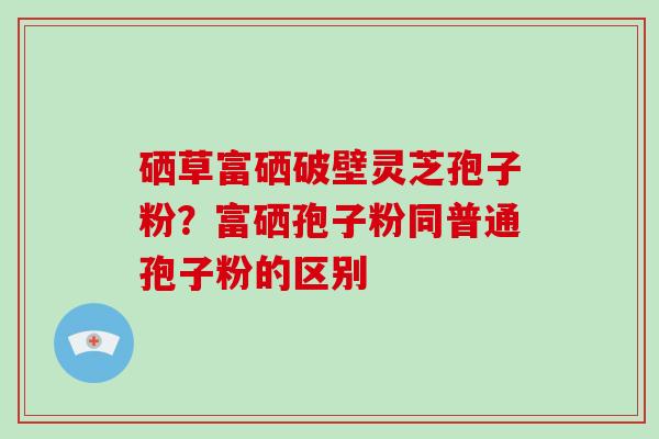 硒草富硒破壁灵芝孢子粉?富硒孢子粉同普通孢子粉的区别-第1张图片-灵芝大师 硒草富硒破壁灵芝孢子粉?富硒孢子粉同普通孢子粉的区别-第1张图片-灵芝大师