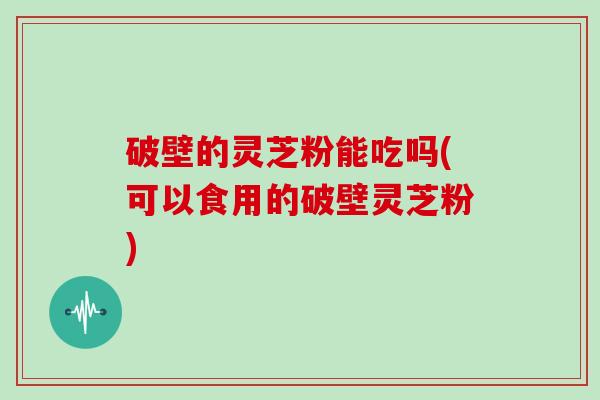 破壁的灵芝粉能吃吗(可以食用的破壁灵芝粉)