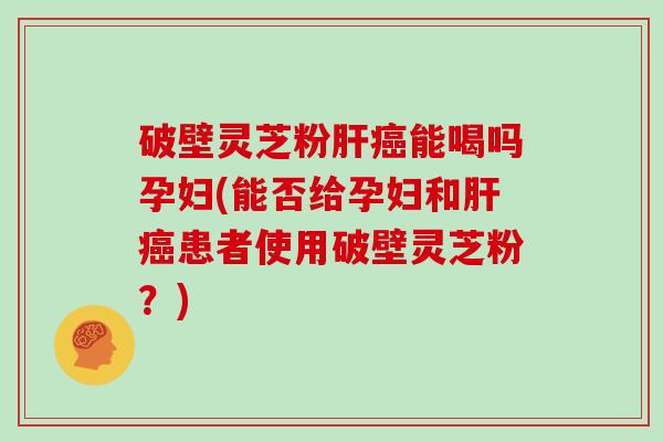破壁灵芝粉肝癌能喝吗孕妇(能否给孕妇和肝癌患者使用破壁灵芝粉？)