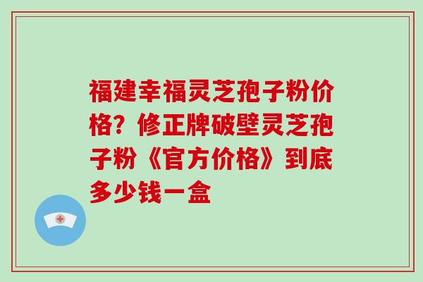 福建幸福灵芝孢子粉价格？修正牌破壁灵芝孢子粉《官方价格》到底多少钱一盒
