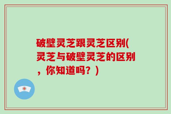 破壁灵芝跟灵芝区别(灵芝与破壁灵芝的区别，你知道吗？)