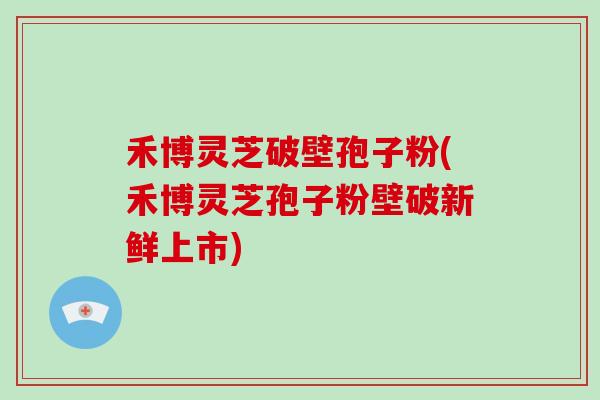 禾博灵芝破壁孢子粉(禾博灵芝孢子粉壁破新鲜上市)