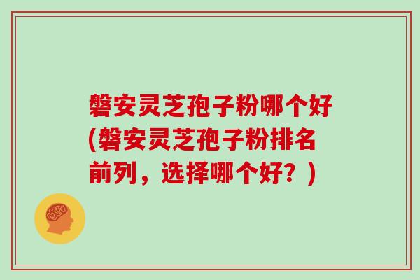 磐安灵芝孢子粉哪个好(磐安灵芝孢子粉排名前列，选择哪个好？)