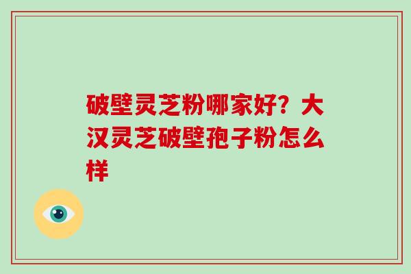 破壁灵芝粉哪家好？大汉灵芝破壁孢子粉怎么样