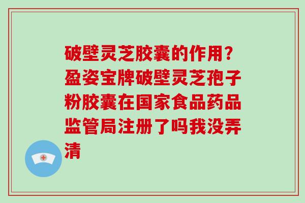 破壁灵芝胶囊的作用？盈姿宝牌破壁灵芝孢子粉胶囊在国家食品药品监管局注册了吗我没弄清