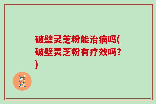 破壁灵芝粉能治病吗(破壁灵芝粉有疗效吗？)