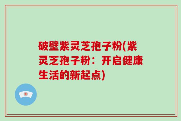 破壁紫灵芝孢子粉(紫灵芝孢子粉：开启健康生活的新起点)