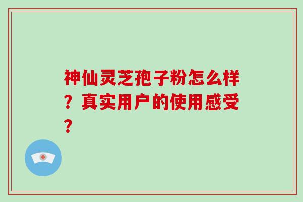 神仙灵芝孢子粉怎么样？真实用户的使用感受？