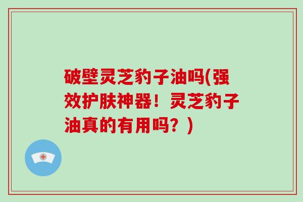 破壁灵芝豹子油吗(强效护肤神器！灵芝豹子油真的有用吗？)