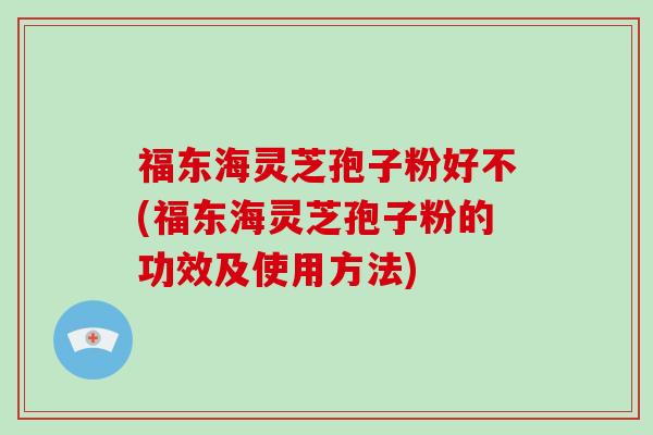 福东海灵芝孢子粉好不(福东海灵芝孢子粉的功效及使用方法)