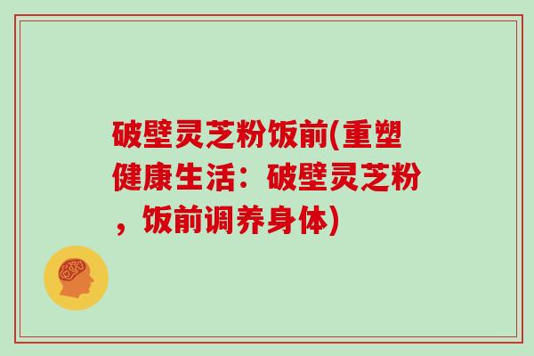 破壁灵芝粉饭前(重塑健康生活：破壁灵芝粉，饭前调养身体)