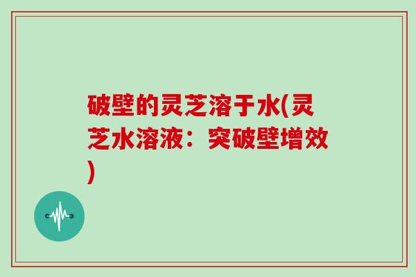 破壁的灵芝溶于水(灵芝水溶液：突破壁增效)