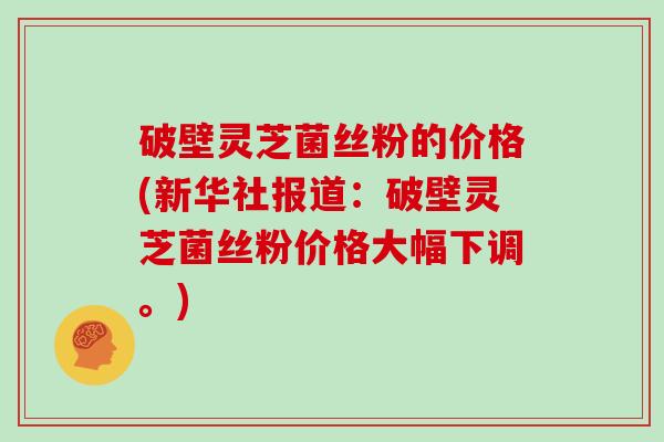 破壁灵芝菌丝粉的价格(新华社报道：破壁灵芝菌丝粉价格大幅下调。)