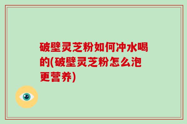 破壁灵芝粉如何冲水喝的(破壁灵芝粉怎么泡更营养)