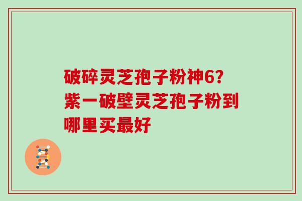 破碎灵芝孢子粉神6？紫一破壁灵芝孢子粉到哪里买最好