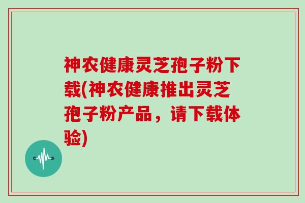 神农健康灵芝孢子粉下载(神农健康推出灵芝孢子粉产品，请下载体验)
