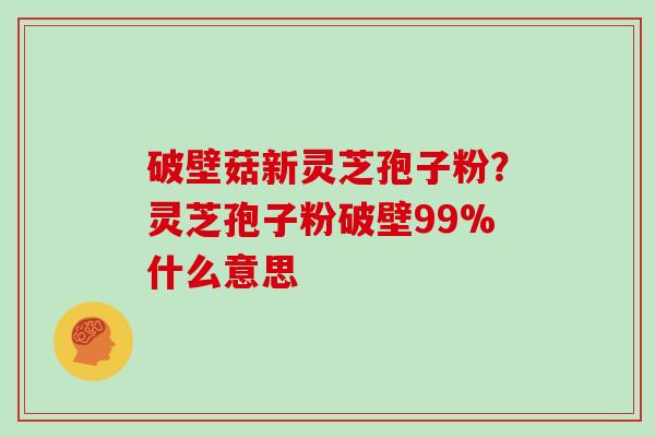 破壁菇新灵芝孢子粉？灵芝孢子粉破壁99%什么意思