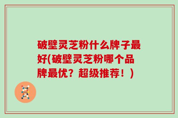 破壁灵芝粉什么牌子最好(破壁灵芝粉哪个品牌最优？超级推荐！)