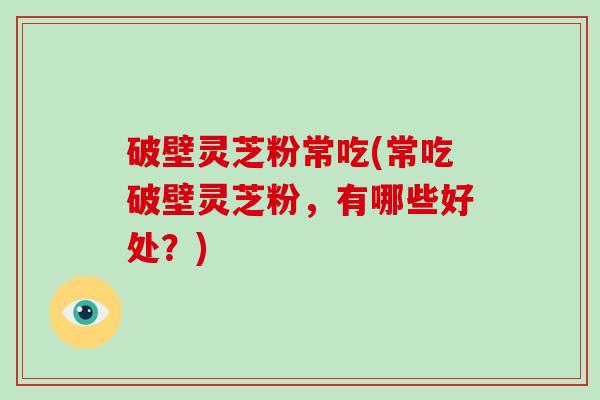 破壁灵芝粉常吃(常吃破壁灵芝粉，有哪些好处？)