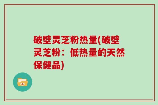 破壁灵芝粉热量(破壁灵芝粉：低热量的天然保健品)