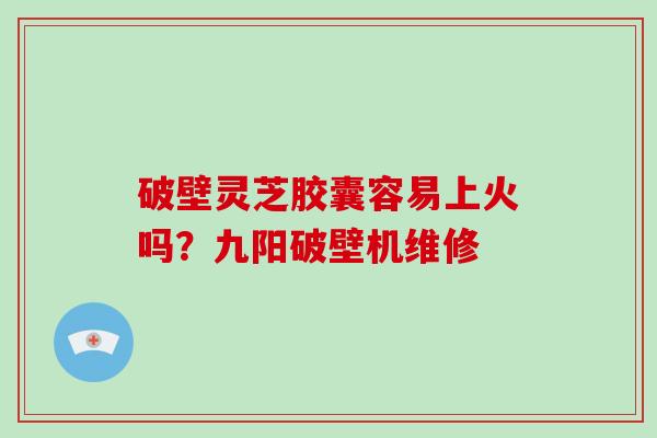 破壁灵芝胶囊容易上火吗？九阳破壁机维修