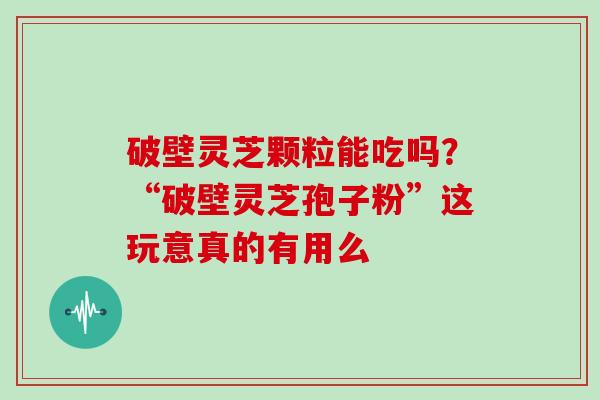 破壁灵芝颗粒能吃吗？“破壁灵芝孢子粉”这玩意真的有用么-第1张图片-灵芝大师