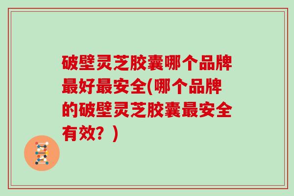 破壁灵芝胶囊哪个品牌最好最安全(哪个品牌的破壁灵芝胶囊最安全有效？)