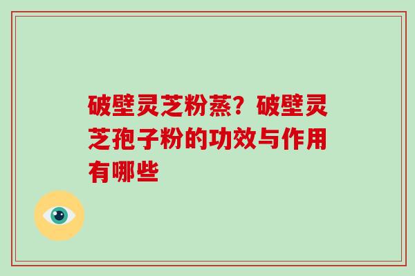 破壁灵芝粉蒸？破壁灵芝孢子粉的功效与作用有哪些
