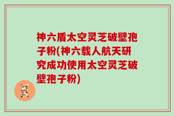 神六盾太空灵芝破壁孢子粉(神六载人航天研究成功使用太空灵芝破壁孢子粉)