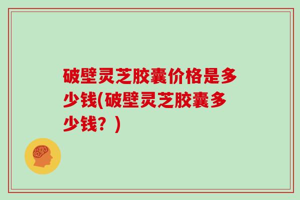破壁灵芝胶囊价格是多少钱(破壁灵芝胶囊多少钱？)