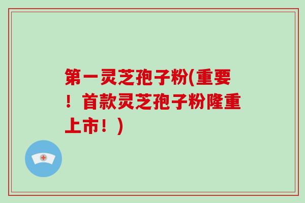 第一灵芝孢子粉(重要！首款灵芝孢子粉隆重上市！)