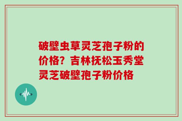 破壁虫草灵芝孢子粉的价格?吉林抚松玉秀堂灵芝破壁孢子粉价格-第1张图片-灵芝大师 破壁虫草灵芝孢子粉的价格?吉林抚松玉秀堂灵芝破壁孢子粉价格-第1张图片-灵芝大师