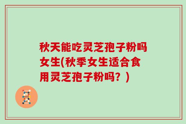 秋天能吃灵芝孢子粉吗女生(秋季女生适合食用灵芝孢子粉吗？)