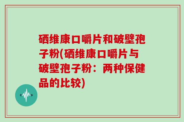 硒维康口嚼片和破壁孢子粉(硒维康口嚼片与破壁孢子粉:两种保健品的比较)-第1张图片-灵芝大师 硒维康口嚼片和破壁孢子粉(硒维康口嚼片与破壁孢子粉:两种保健品的比较)-第1张图片-灵芝大师