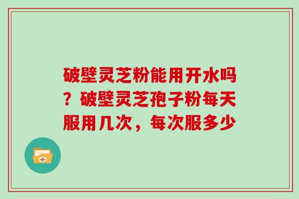 破壁灵芝粉能用开水吗？破壁灵芝孢子粉每天服用几次，每次服多少