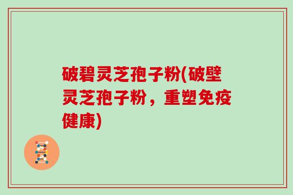 破碧灵芝孢子粉(破壁灵芝孢子粉，重塑免疫健康)