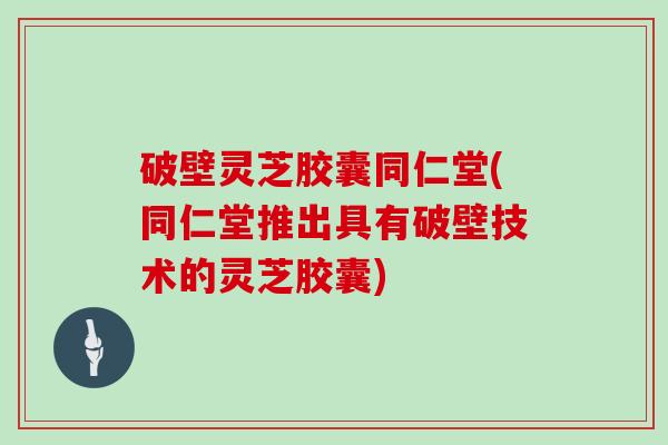 破壁灵芝胶囊同仁堂(同仁堂推出具有破壁技术的灵芝胶囊)