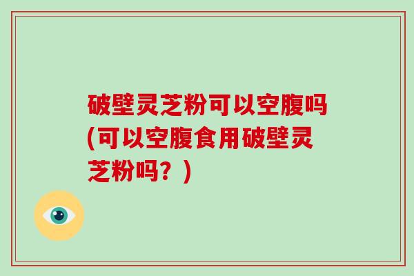 破壁灵芝粉可以空腹吗(可以空腹食用破壁灵芝粉吗？)