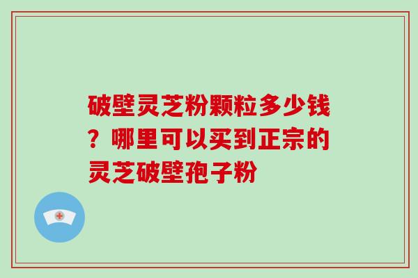 破壁灵芝粉颗粒多少钱？哪里可以买到正宗的灵芝破壁孢子粉