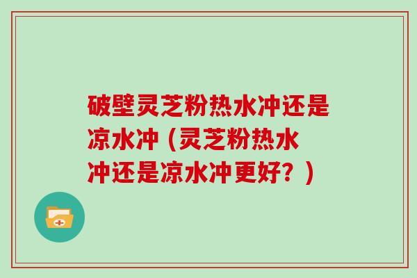 破壁灵芝粉热水冲还是凉水冲 (灵芝粉热水冲还是凉水冲更好？)