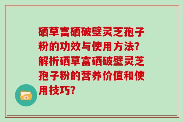 硒草富硒破壁灵芝孢子粉的功效与使用方法？解析硒草富硒破壁灵芝孢子粉的营养价值和使用技巧？