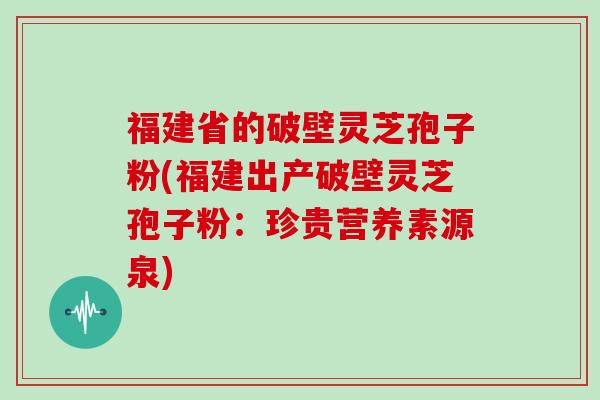 福建省的破壁灵芝孢子粉(福建出产破壁灵芝孢子粉：珍贵营养素源泉)