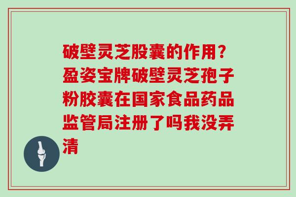 破壁灵芝股囊的作用？盈姿宝牌破壁灵芝孢子粉胶囊在国家食品药品监管局注册了吗我没弄清