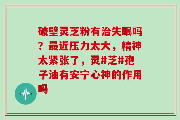 破壁灵芝粉有治失眠吗？最近压力太大，精神太紧张了，灵#芝#孢子油有安宁心神的作用吗