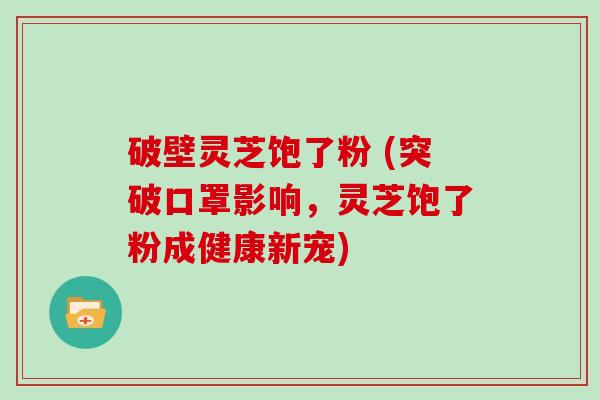 破壁灵芝饱了粉 (突破口罩影响，灵芝饱了粉成健康新宠)