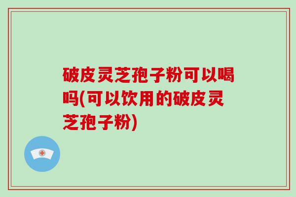 破皮灵芝孢子粉可以喝吗(可以饮用的破皮灵芝孢子粉)-第1张图片-灵芝大师